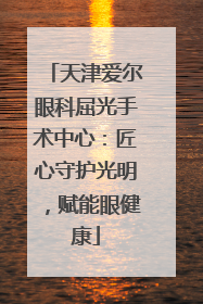 天津爱尔眼科屈光手术中心：匠心守护光明，赋能眼健康