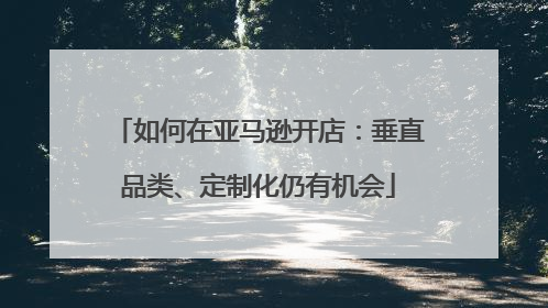 如何在亚马逊开店：垂直品类、定制化仍有机会