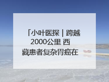 小叶医探｜跨越2000公里 西藏患者复杂胃癌在安徽获救治