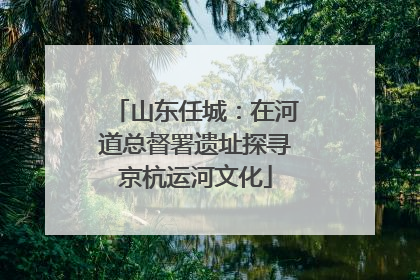 山东任城：在河道总督署遗址探寻京杭运河文化