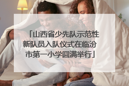 山西省少先队示范性新队员入队仪式在临汾市第一小学圆满举行