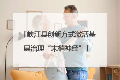 峡江县创新方式激活基层治理“末梢神经”