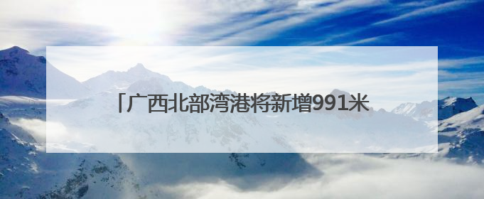 广西北部湾港将新增991米深水岸线 港口吞吐能力劲增