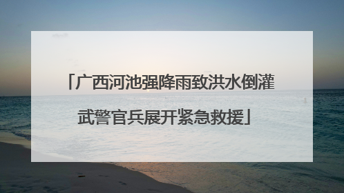 广西河池强降雨致洪水倒灌 武警官兵展开紧急救援