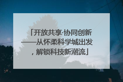 开放共享·协同创新——从怀柔科学城出发，解锁科技新潮流