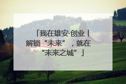 我在雄安·创业丨解锁“未来”，就在“未来之城”