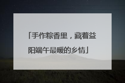 手作粽香里，藏着益阳端午最暖的乡情