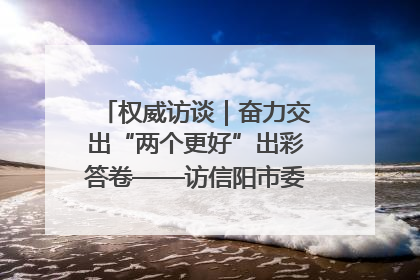 权威访谈｜奋力交出“两个更好”出彩答卷——访信阳市委书记蔡松涛