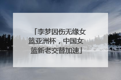 李梦因伤无缘女篮亚洲杯，中国女篮新老交替加速
