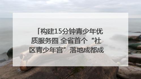 构建15分钟青少年优质服务圈 全省首个“社区青少年宫”落地成都成华区｜一老一小总关情