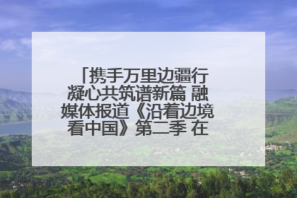 携手万里边疆行 凝心共筑谱新篇 融媒体报道《沿着边境看中国》第二季 在广西东兴正式启动