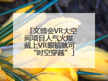 文博会VR大空间项目人气火爆 戴上VR眼镜就可“时空穿越”