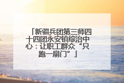 新疆兵团第三师四十四团永安镇综治中心：让职工群众“只跑一扇门”