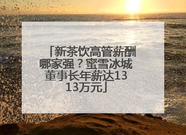新茶饮高管薪酬哪家强？蜜雪冰城董事长年薪达1313万元