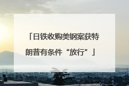 日铁收购美钢案获特朗普有条件“放行”