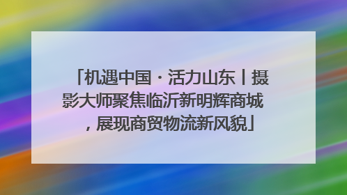 机遇中国・活力山东丨摄影大师聚焦临沂新明辉商城，展现商贸物流新风貌