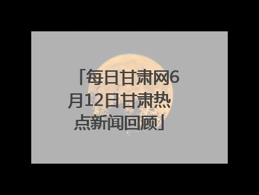 每日甘肃网6月12日甘肃热点新闻回顾