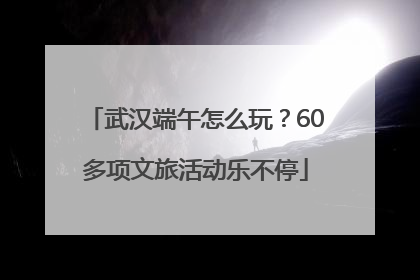 武汉端午怎么玩？60多项文旅活动乐不停