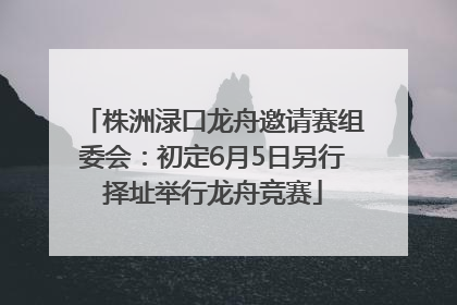 株洲渌口龙舟邀请赛组委会：初定6月5日另行择址举行龙舟竞赛
