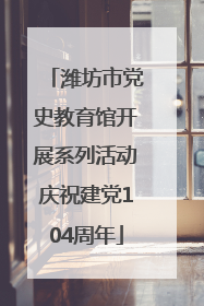 潍坊市党史教育馆开展系列活动庆祝建党104周年