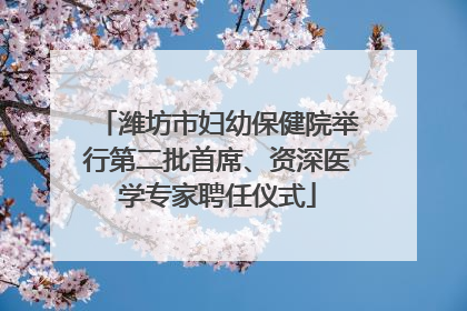 潍坊市妇幼保健院举行第二批首席、资深医学专家聘任仪式