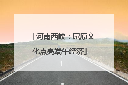 河南西峡：屈原文化点亮端午经济