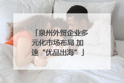 泉州外贸企业多元化市场布局 加速“优品出海”