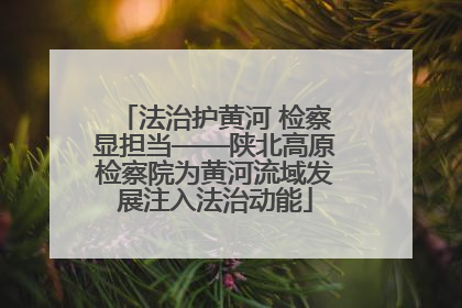 法治护黄河 检察显担当——陕北高原检察院为黄河流域发展注入法治动能