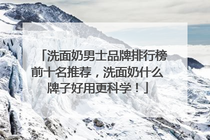 洗面奶男士品牌排行榜前十名推荐，洗面奶什么牌子好用更科学！