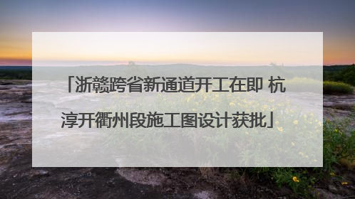 浙赣跨省新通道开工在即 杭淳开衢州段施工图设计获批