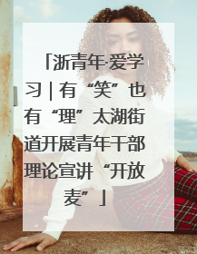 浙青年·爱学习｜有“笑”也有“理”太湖街道开展青年干部理论宣讲“开放麦”
