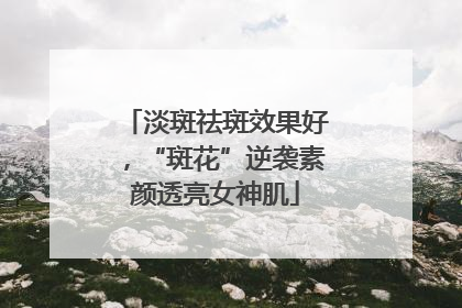 淡斑祛斑效果好，“斑花”逆袭素颜透亮女神肌
