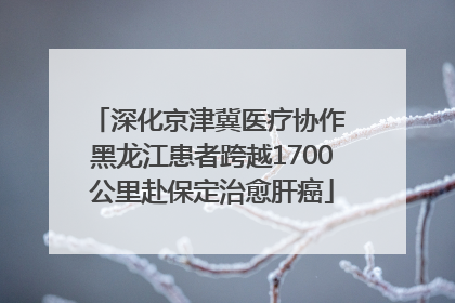 深化京津冀医疗协作 黑龙江患者跨越1700公里赴保定治愈肝癌