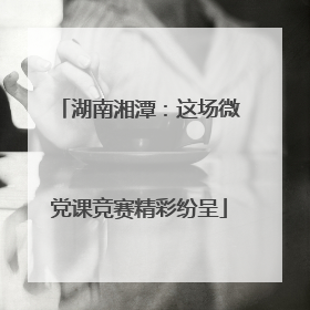 湖南湘潭：这场微党课竞赛精彩纷呈