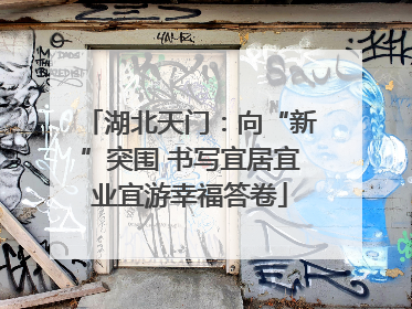 湖北天门：向“新”突围 书写宜居宜业宜游幸福答卷