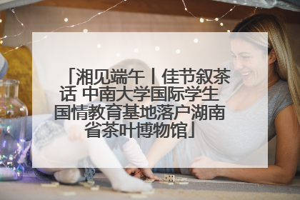 湘见端午丨佳节叙茶话 中南大学国际学生国情教育基地落户湖南省茶叶博物馆