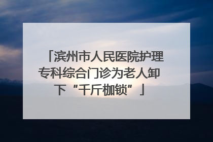 滨州市人民医院护理专科综合门诊为老人卸下“千斤枷锁”