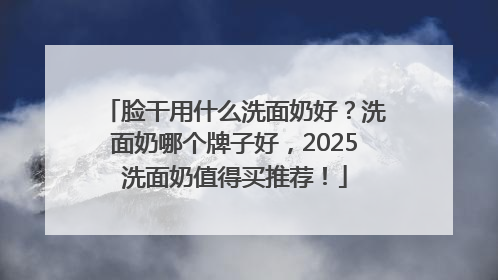 脸干用什么洗面奶好？洗面奶哪个牌子好，2025洗面奶值得买推荐！