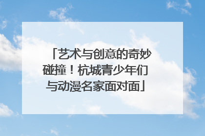 艺术与创意的奇妙碰撞！杭城青少年们与动漫名家面对面