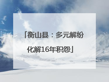 衡山县：多元解纷化解16年积怨