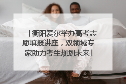 衡阳爱尔举办高考志愿填报讲座，双领域专家助力考生规划未来
