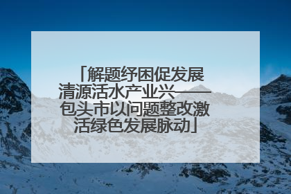 解题纾困促发展 清源活水产业兴——包头市以问题整改激活绿色发展脉动