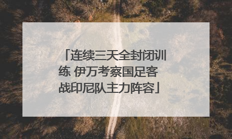 连续三天全封闭训练 伊万考察国足客战印尼队主力阵容