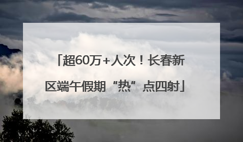 超60万+人次！长春新区端午假期“热”点四射