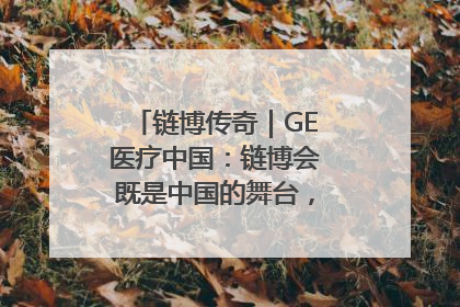 链博传奇｜GE医疗中国：链博会既是中国的舞台，也是世界的橱窗