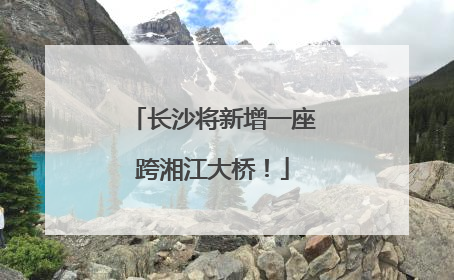 长沙将新增一座跨湘江大桥！