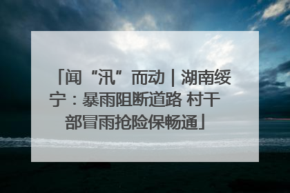 闻“汛”而动｜湖南绥宁：暴雨阻断道路 村干部冒雨抢险保畅通
