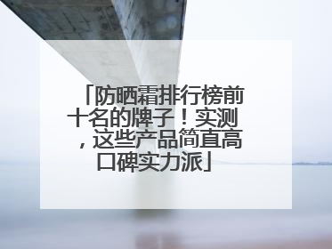 防晒霜排行榜前十名的牌子！实测，这些产品简直高口碑实力派
