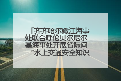 齐齐哈尔嫩江海事处联合呼伦贝尔尼尔基海事处开展省际间“水上交通安全知识进校园”活动