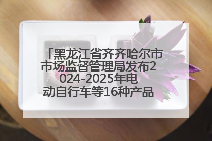 黑龙江省齐齐哈尔市市场监督管理局发布2024-2025年电动自行车等16种产品质量监督抽查情况